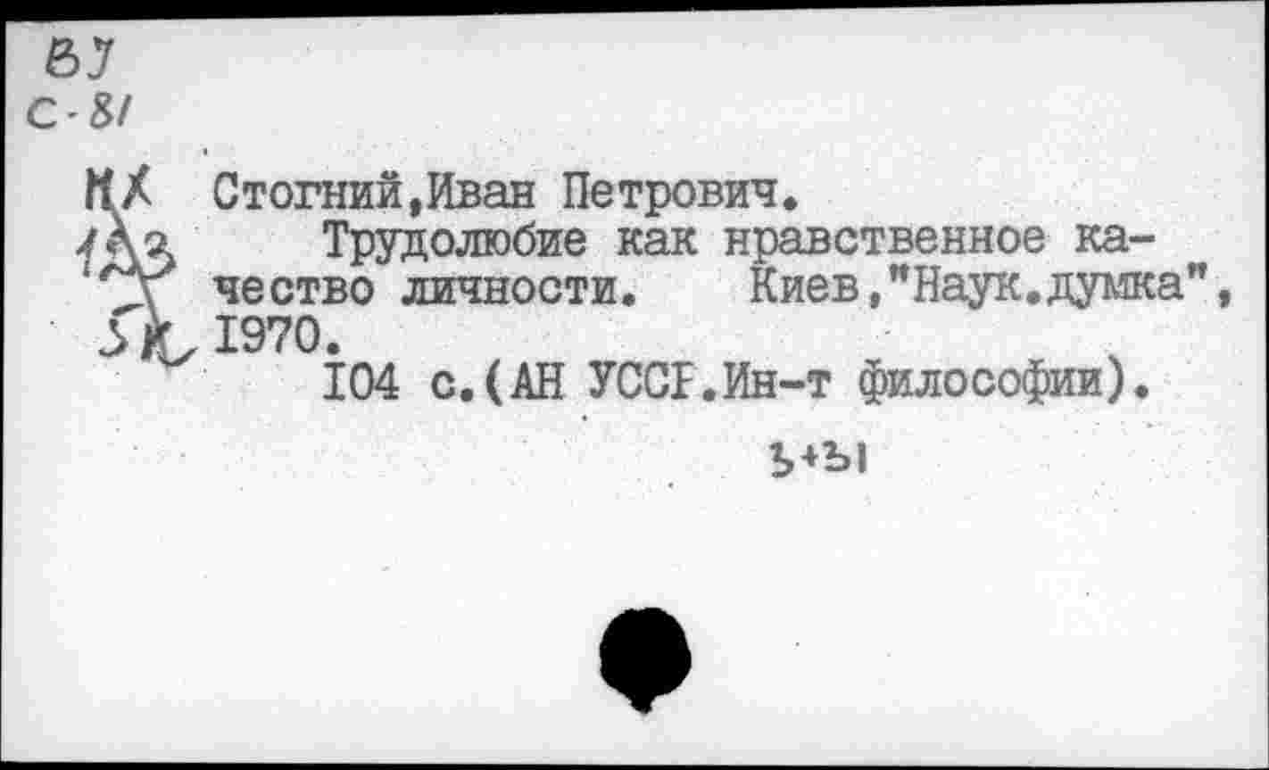 ﻿Стогний,Иван Петрович.
Трудолюбие как нравственное качество личности.	Киев,"Наук.думка
1970.
104 с.(АН УССГ.Ин-т философии).
